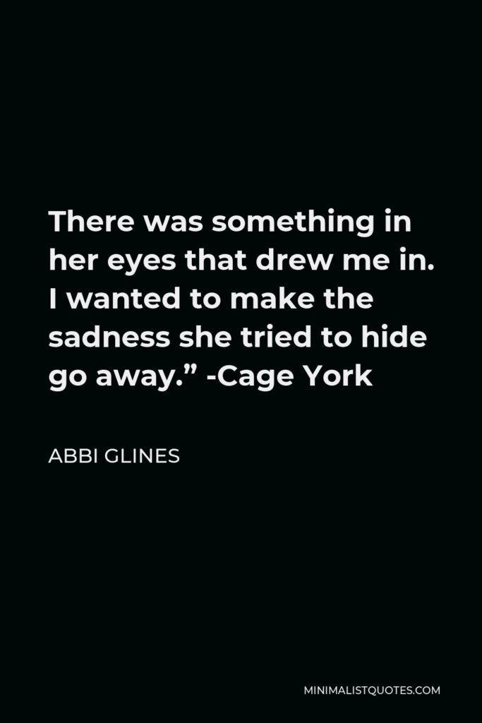 Abbi Glines Quote - There was something in her eyes that drew me in. I wanted to make the sadness she tried to hide go away.” -Cage York