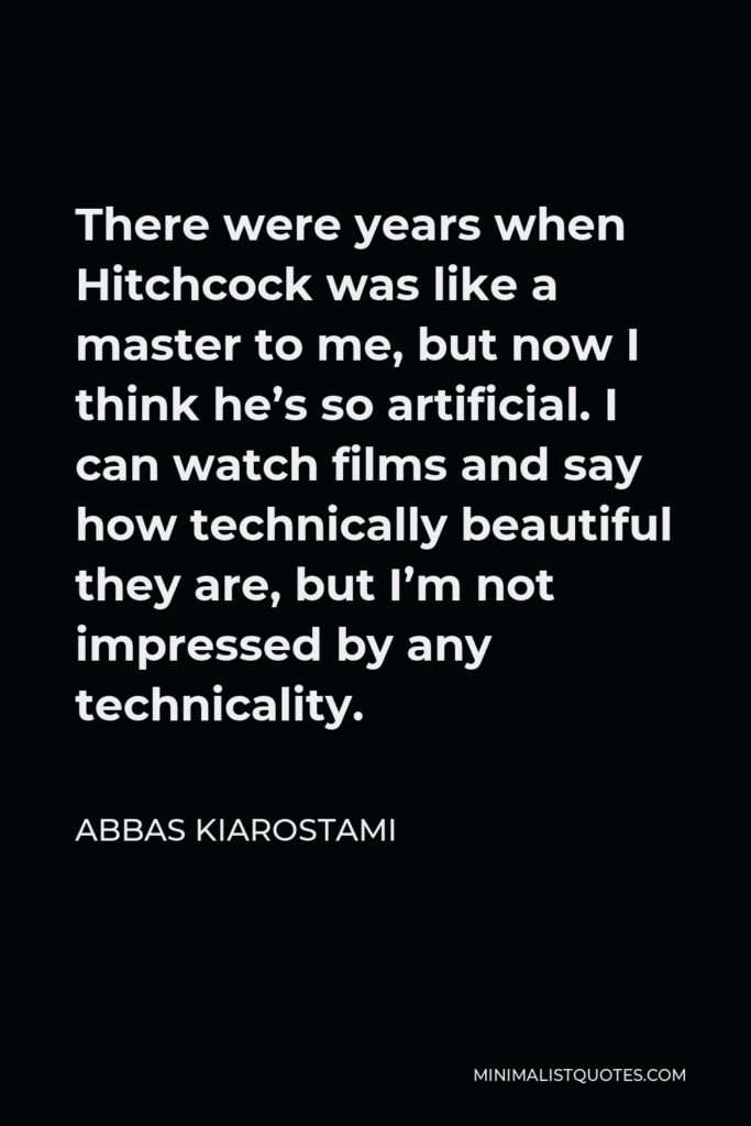 Abbas Kiarostami Quote - There were years when Hitchcock was like a master to me, but now I think he’s so artificial. I can watch films and say how technically beautiful they are, but I’m not impressed by any technicality.