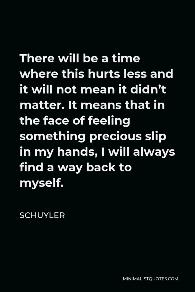 Schuyler Quote - There will be a time where this hurts less and it will not mean it didn’t matter. It means that in the face of feeling something precious slip in my hands, I will always find a way back to myself.