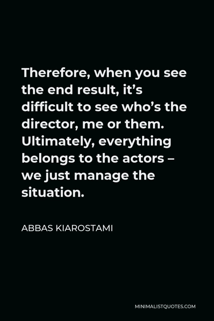 Abbas Kiarostami Quote - Therefore, when you see the end result, it’s difficult to see who’s the director, me or them. Ultimately, everything belongs to the actors – we just manage the situation.