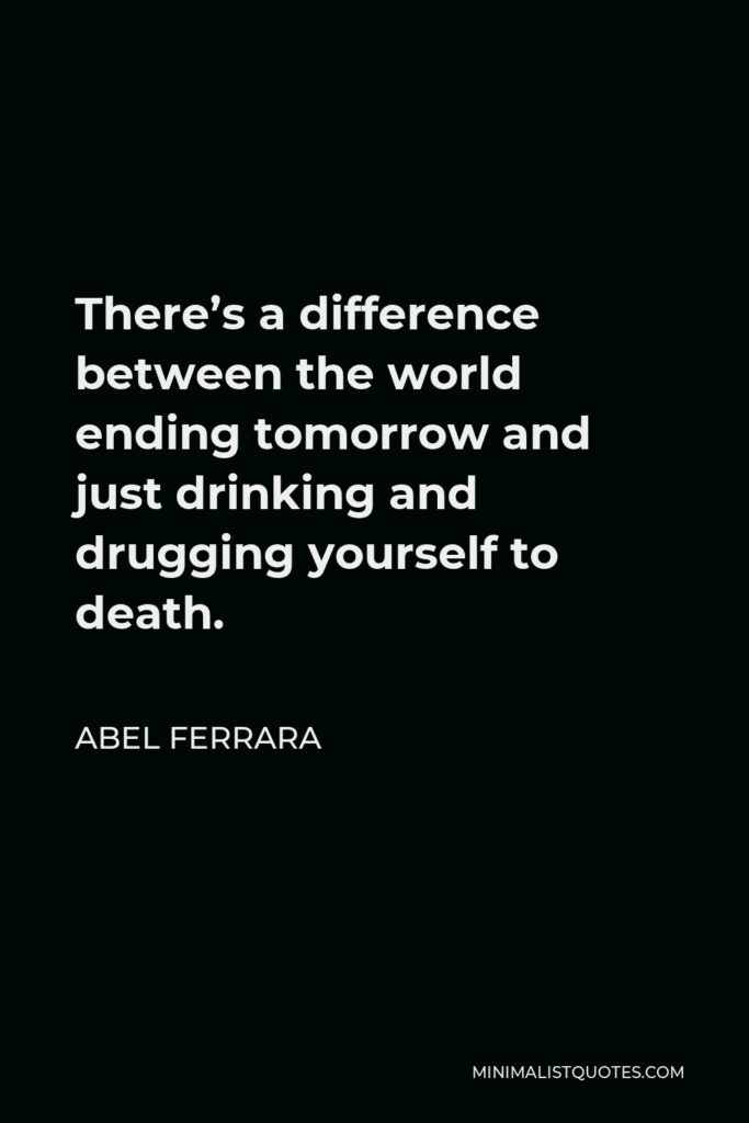 Abel Ferrara Quote - There’s a difference between the world ending tomorrow and just drinking and drugging yourself to death.
