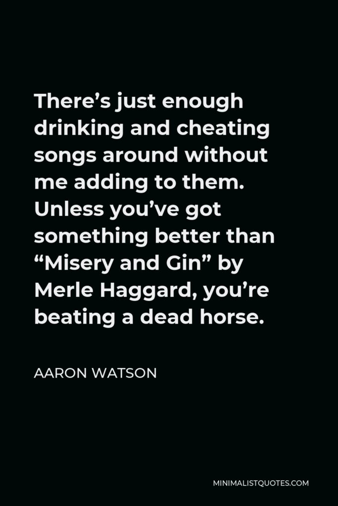 Aaron Watson Quote - There’s just enough drinking and cheating songs around without me adding to them. Unless you’ve got something better than “Misery and Gin” by Merle Haggard, you’re beating a dead horse.