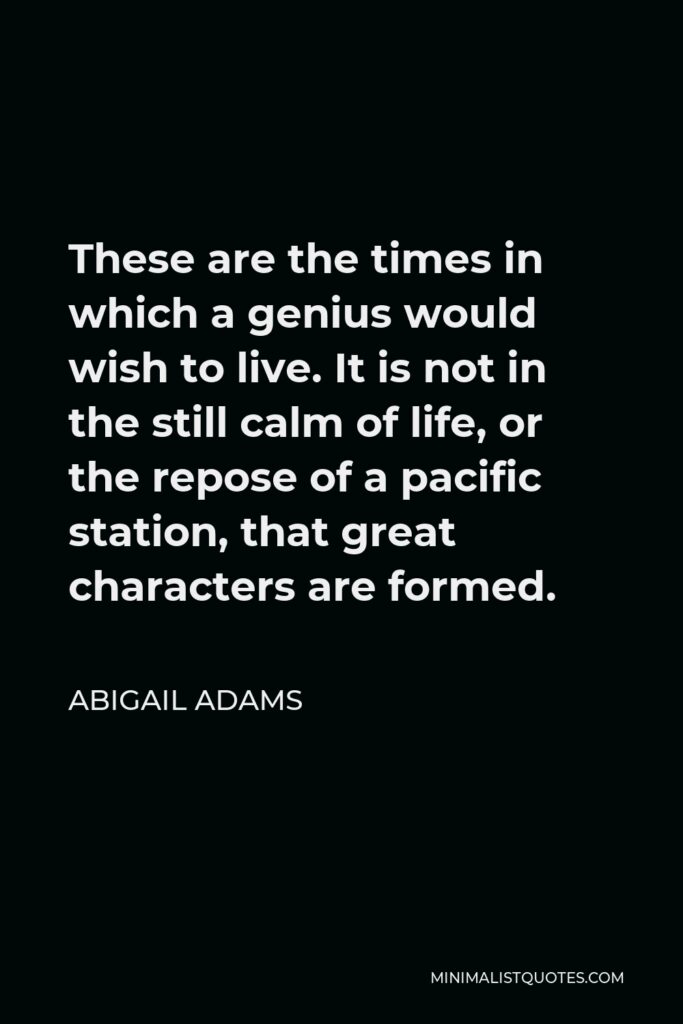 Abigail Adams Quote - These are the times in which a genius would wish to live. It is not in the still calm of life, or the repose of a pacific station, that great characters are formed.