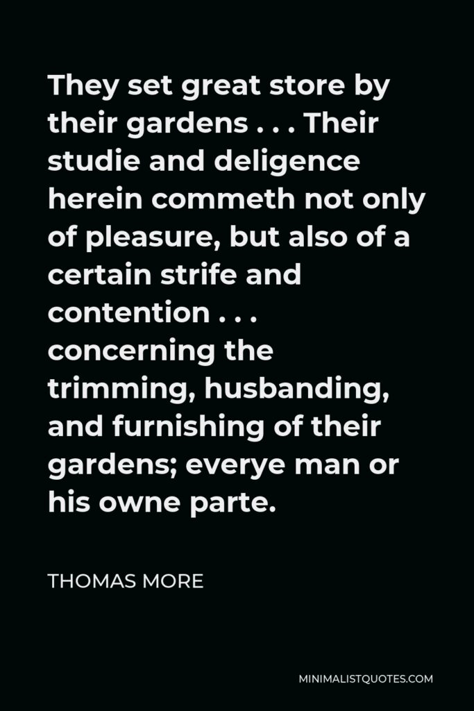 Thomas More Quote - They set great store by their gardens . . . Their studie and deligence herein commeth not only of pleasure, but also of a certain strife and contention . . . concerning the trimming, husbanding, and furnishing of their gardens; everye man or his owne parte.