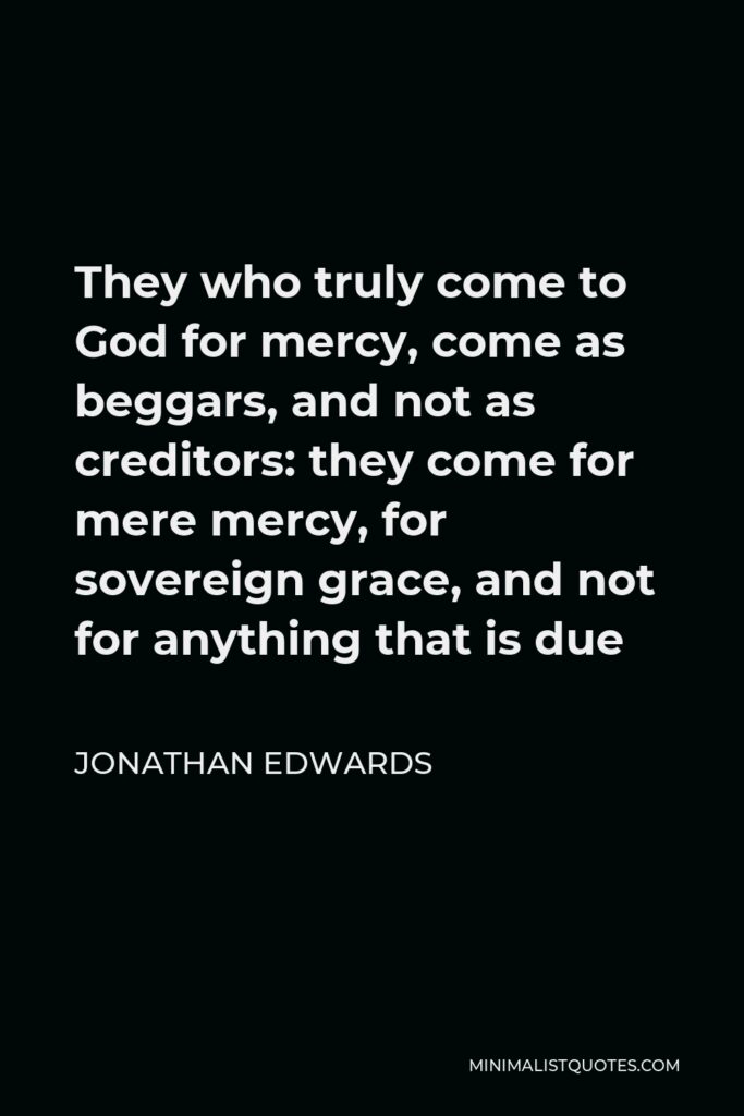 Jonathan Edwards Quote - They who truly come to God for mercy, come as beggars, and not as creditors: they come for mere mercy, for sovereign grace, and not for anything that is due