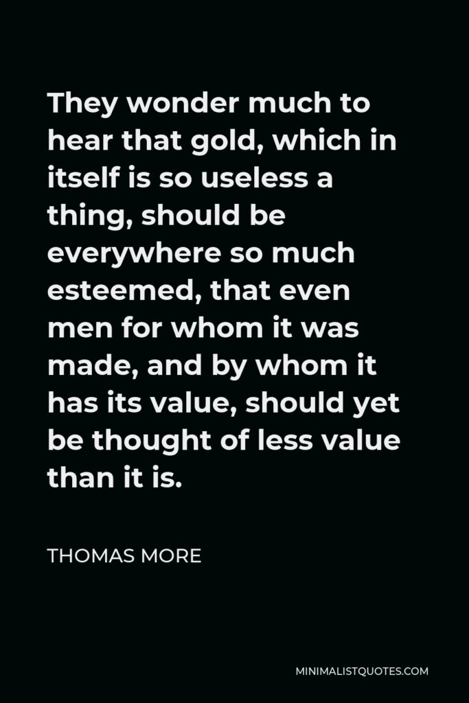 Thomas More Quote - They wonder much to hear that gold, which in itself is so useless a thing, should be everywhere so much esteemed, that even men for whom it was made, and by whom it has its value, should yet be thought of less value than it is.