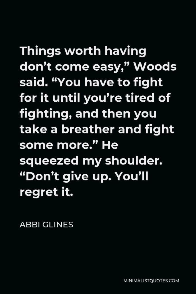 Abbi Glines Quote - Things worth having don’t come easy,” Woods said. “You have to fight for it until you’re tired of fighting, and then you take a breather and fight some more.” He squeezed my shoulder. “Don’t give up. You’ll regret it.