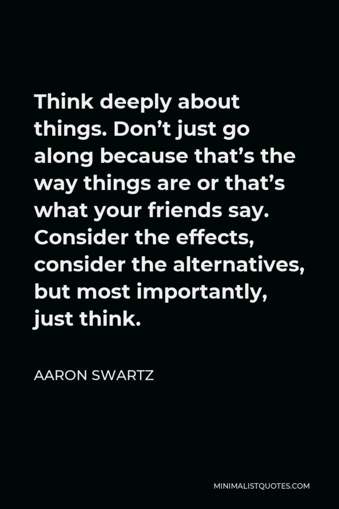 Aaron Swartz Quote - Think deeply about things. Don’t just go along because that’s the way things are or that’s what your friends say. Consider the effects, consider the alternatives, but most importantly, just think.