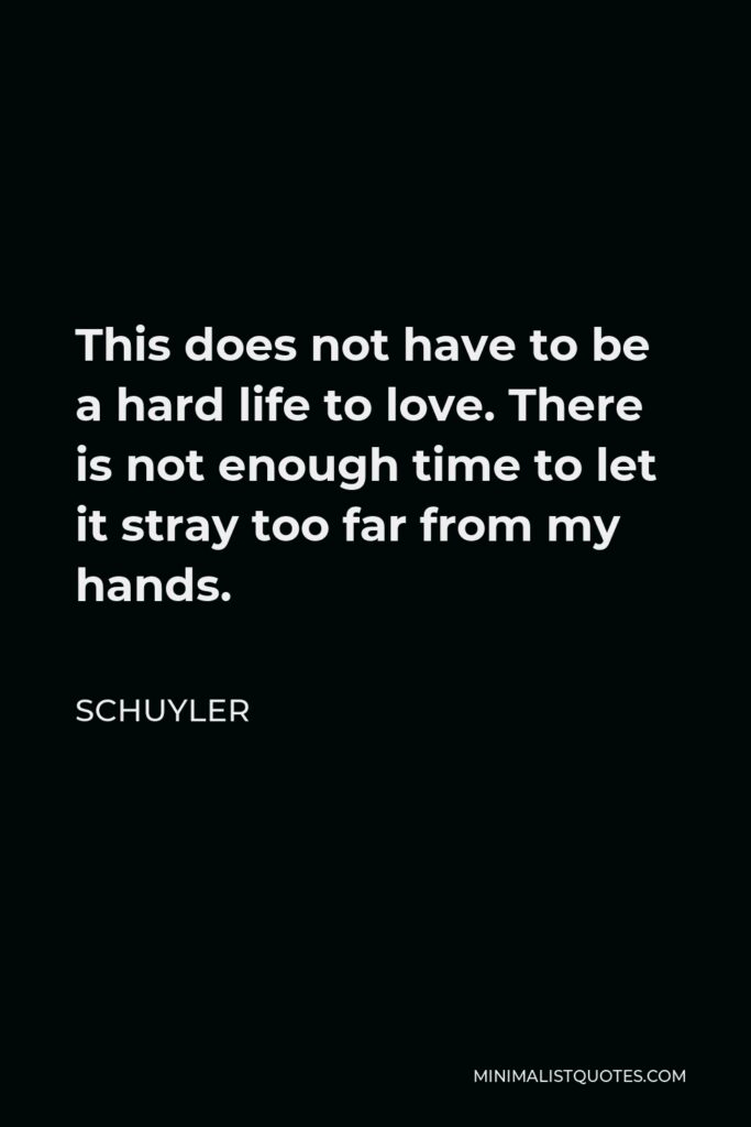 Schuyler Quote - This does not have to be a hard life to love. There is not enough time to let it stray too far from my hands.