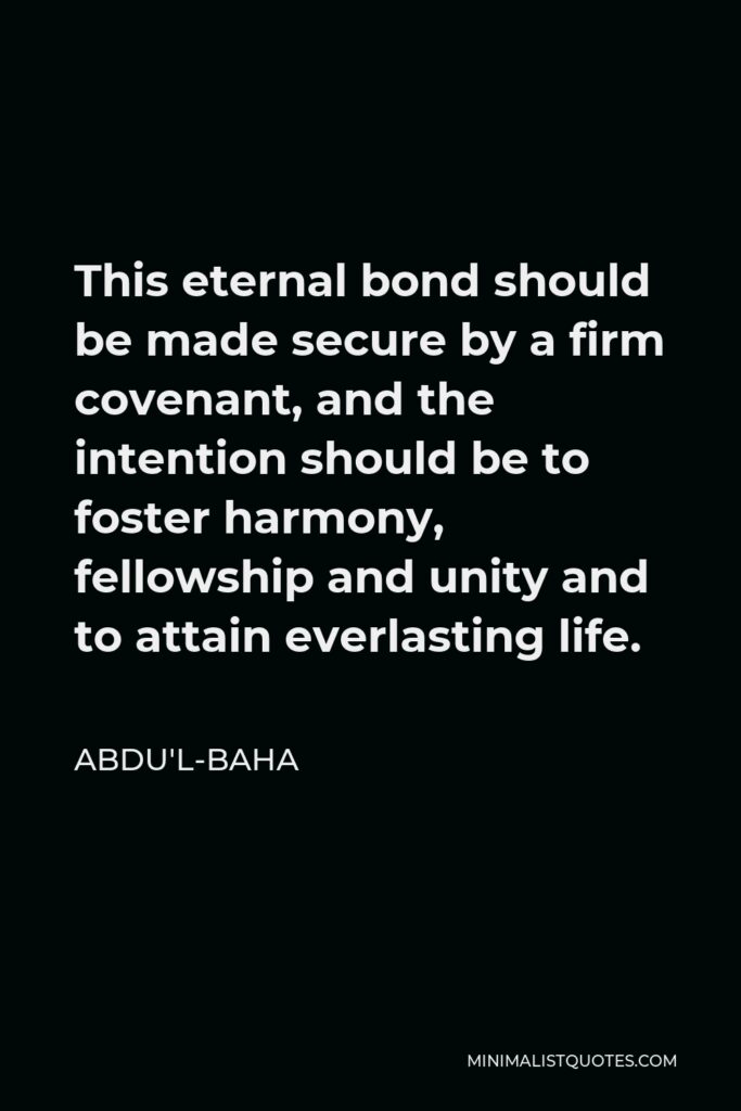 Abdu'l-Baha Quote - This eternal bond should be made secure by a firm covenant, and the intention should be to foster harmony, fellowship and unity and to attain everlasting life.
