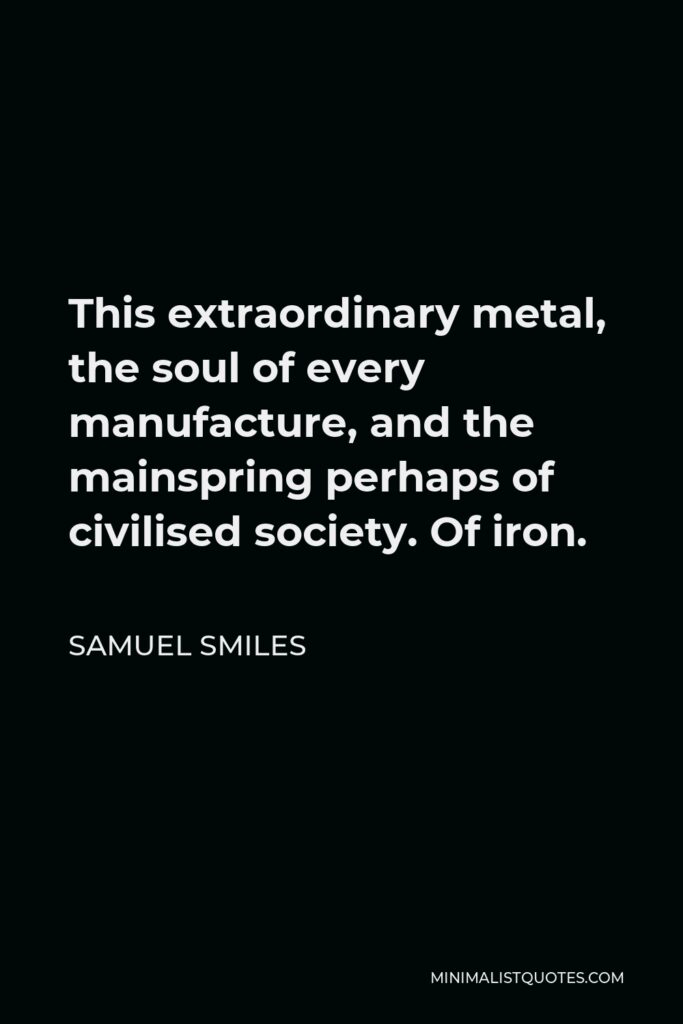 Samuel Smiles Quote - This extraordinary metal, the soul of every manufacture, and the mainspring perhaps of civilised society. Of iron.