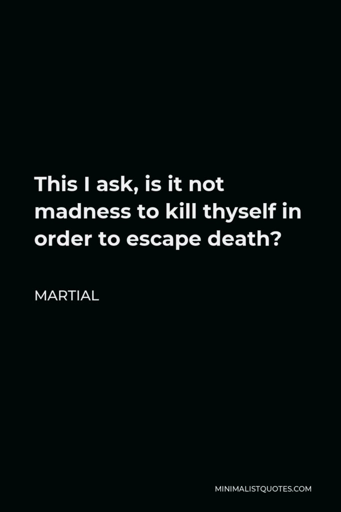 Martial Quote - This I ask, is it not madness to kill thyself in order to escape death?