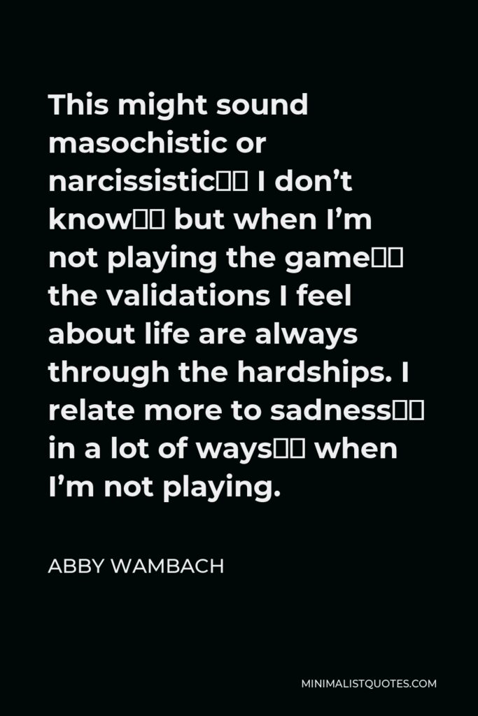 Abby Wambach Quote - This might sound masochistic or narcissistic‚ I don’t know‚ but when I’m not playing the game‚ the validations I feel about life are always through the hardships. I relate more to sadness‚ in a lot of ways‚ when I’m not playing.