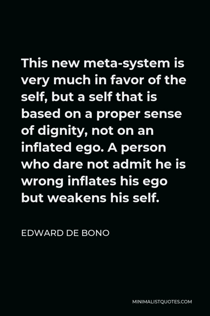 Edward de Bono Quote - This new meta-system is very much in favor of the self, but a self that is based on a proper sense of dignity, not on an inflated ego. A person who dare not admit he is wrong inflates his ego but weakens his self.