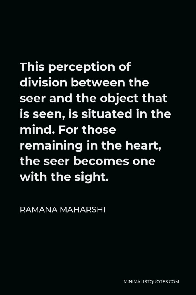 Ramana Maharshi Quote - This perception of division between the seer and the object that is seen, is situated in the mind. For those remaining in the heart, the seer becomes one with the sight.