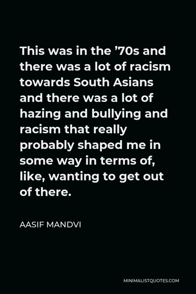 Aasif Mandvi Quote - This was in the ’70s and there was a lot of racism towards South Asians and there was a lot of hazing and bullying and racism that really probably shaped me in some way in terms of, like, wanting to get out of there.
