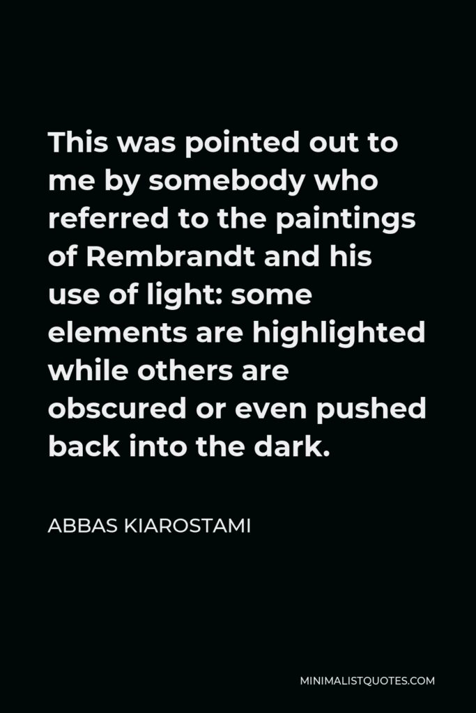 Abbas Kiarostami Quote - This was pointed out to me by somebody who referred to the paintings of Rembrandt and his use of light: some elements are highlighted while others are obscured or even pushed back into the dark.
