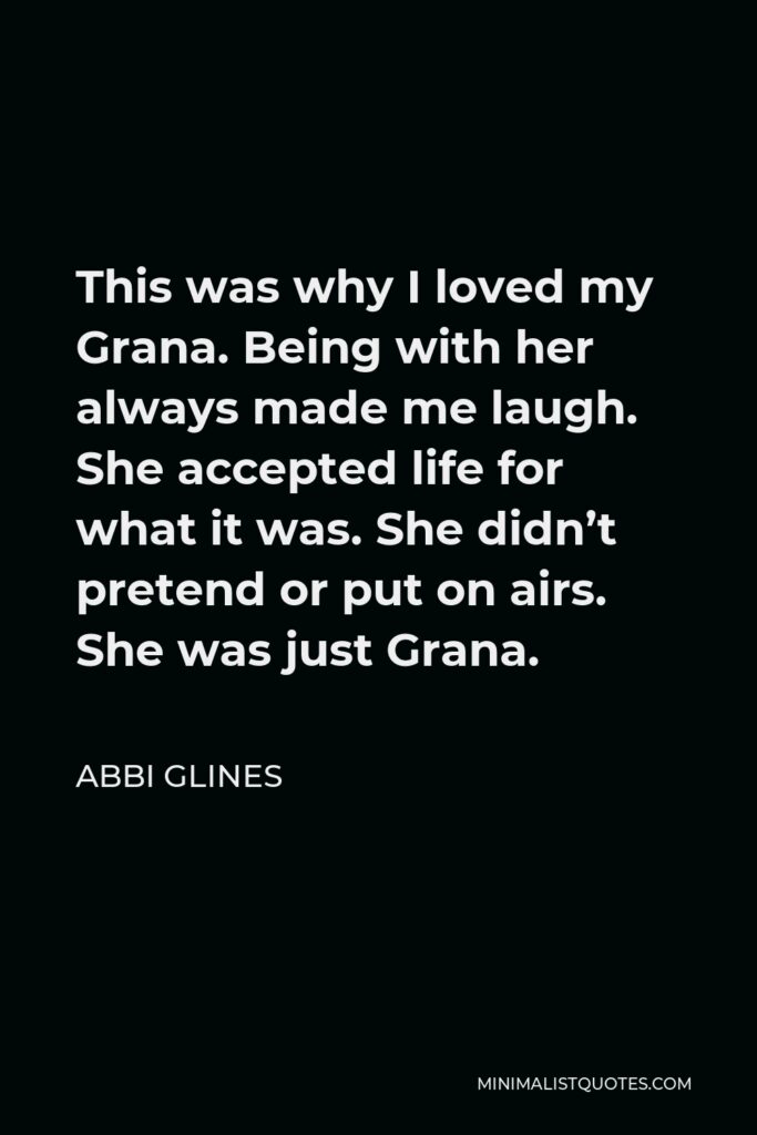 Abbi Glines Quote - This was why I loved my Grana. Being with her always made me laugh. She accepted life for what it was. She didn’t pretend or put on airs. She was just Grana.