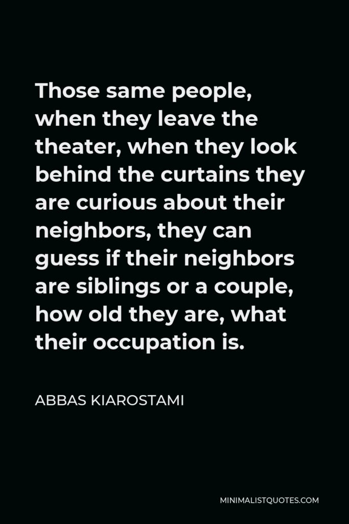 Abbas Kiarostami Quote - Those same people, when they leave the theater, when they look behind the curtains they are curious about their neighbors, they can guess if their neighbors are siblings or a couple, how old they are, what their occupation is.