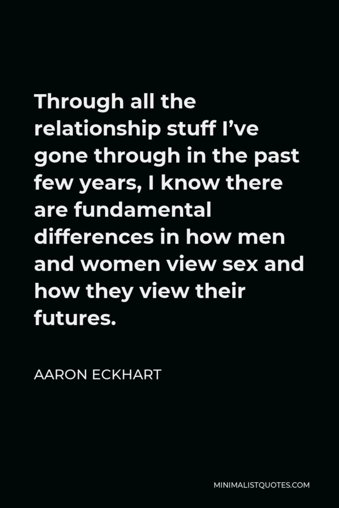 Aaron Eckhart Quote - Through all the relationship stuff I’ve gone through in the past few years, I know there are fundamental differences in how men and women view sex and how they view their futures.