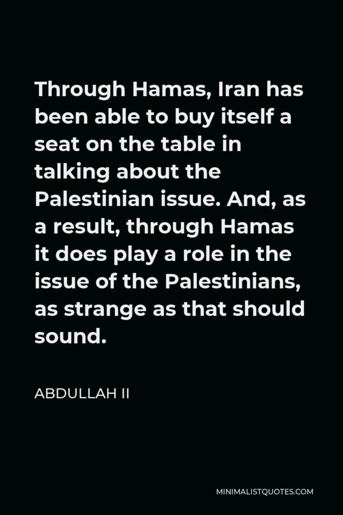 Abdullah II Quote - Through Hamas, Iran has been able to buy itself a seat on the table in talking about the Palestinian issue. And, as a result, through Hamas it does play a role in the issue of the Palestinians, as strange as that should sound.