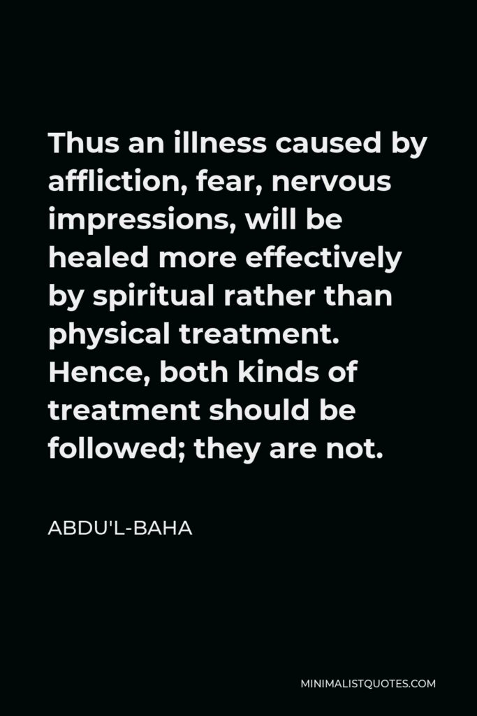 Abdu'l-Baha Quote - Thus an illness caused by affliction, fear, nervous impressions, will be healed more effectively by spiritual rather than physical treatment. Hence, both kinds of treatment should be followed; they are not.
