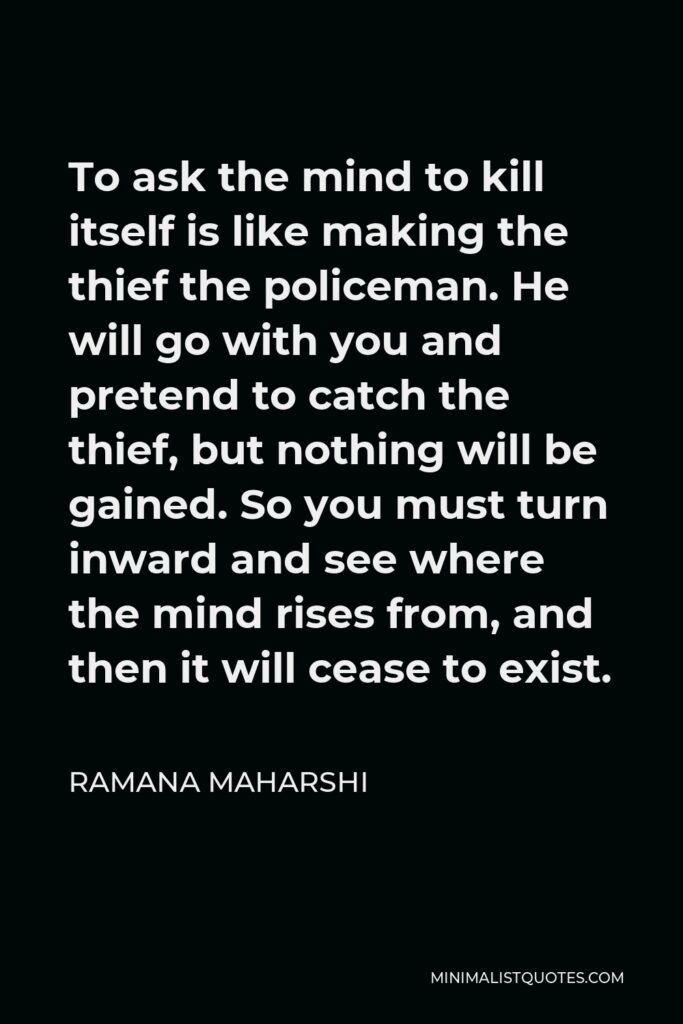 Ramana Maharshi Quote - To ask the mind to kill itself is like making the thief the policeman. He will go with you and pretend to catch the thief, but nothing will be gained. So you must turn inward and see where the mind rises from, and then it will cease to exist.