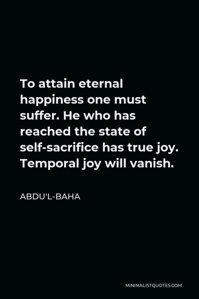 Abdu'l-Baha Quote - To attain eternal happiness one must suffer. He who has reached the state of self-sacrifice has true joy. Temporal joy will vanish.