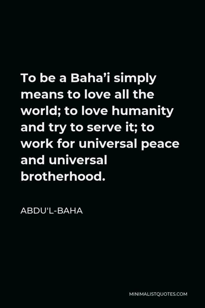 Abdu'l-Baha Quote - To be a Baha’i simply means to love all the world; to love humanity and try to serve it; to work for universal peace and universal brotherhood.