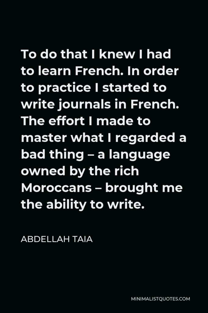Abdellah Taia Quote - To do that I knew I had to learn French. In order to practice I started to write journals in French. The effort I made to master what I regarded a bad thing – a language owned by the rich Moroccans – brought me the ability to write.