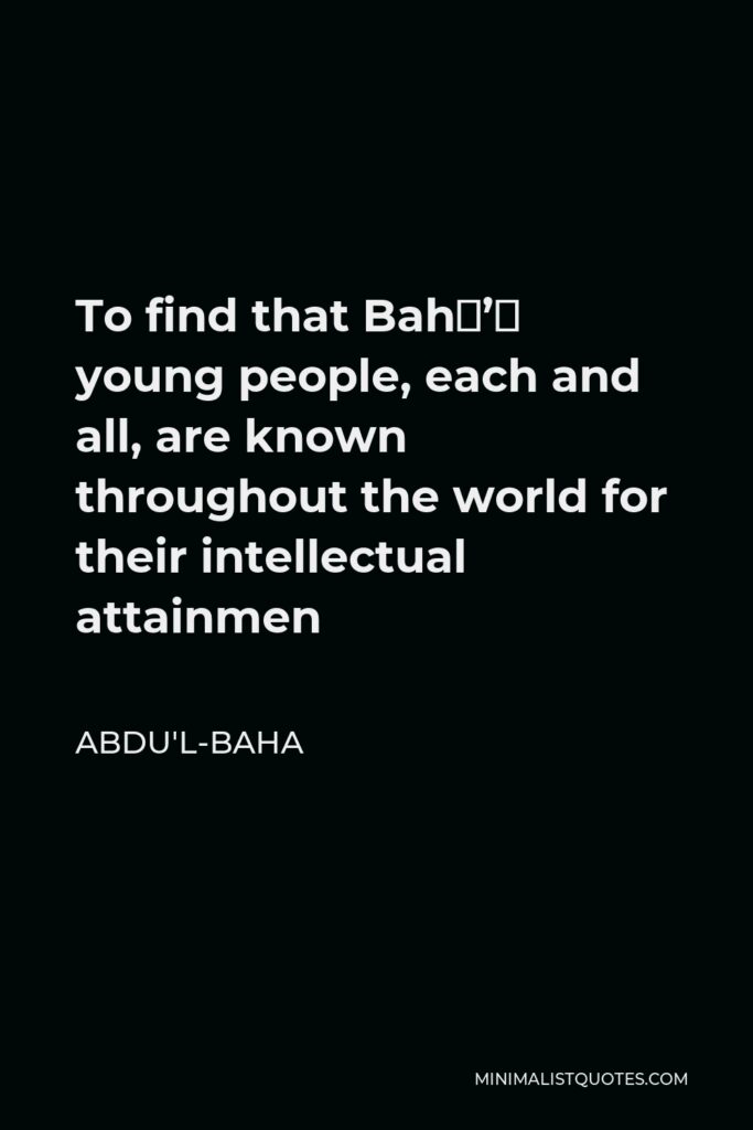 Abdu'l-Baha Quote - To find that Bahá’í young people, each and all, are known throughout the world for their intellectual attainmen