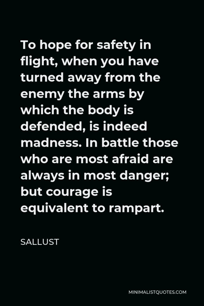 Sallust Quote - To hope for safety in flight, when you have turned away from the enemy the arms by which the body is defended, is indeed madness. In battle those who are most afraid are always in most danger; but courage is equivalent to rampart.