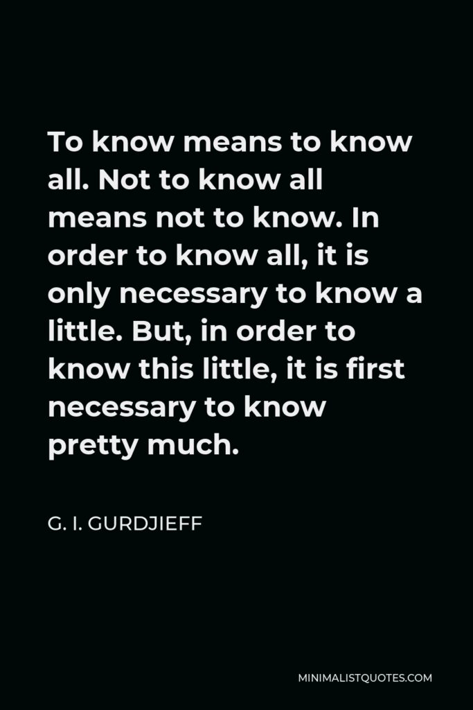 G. I. Gurdjieff Quote - To know means to know all. Not to know all means not to know. In order to know all, it is only necessary to know a little. But, in order to know this little, it is first necessary to know pretty much.