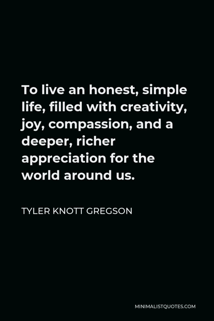 Tyler Knott Gregson Quote - To live an honest, simple life, filled with creativity, joy, compassion, and a deeper, richer appreciation for the world around us.