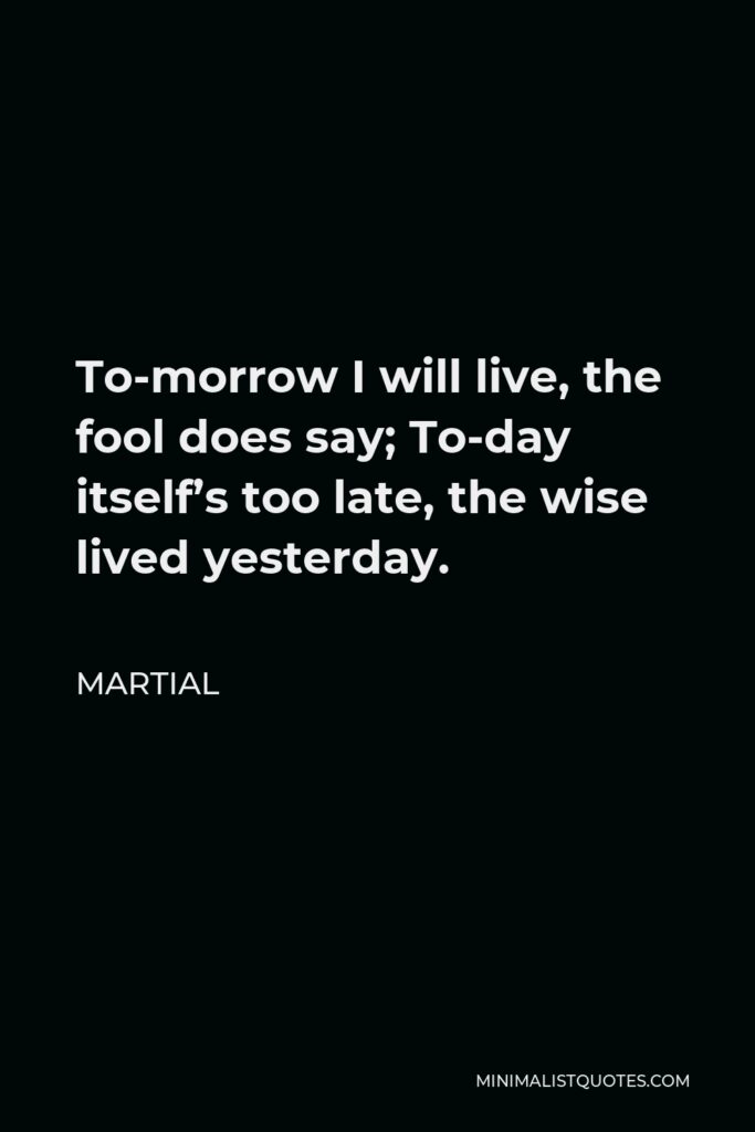 Martial Quote - To-morrow I will live, the fool does say; To-day itself’s too late, the wise lived yesterday.