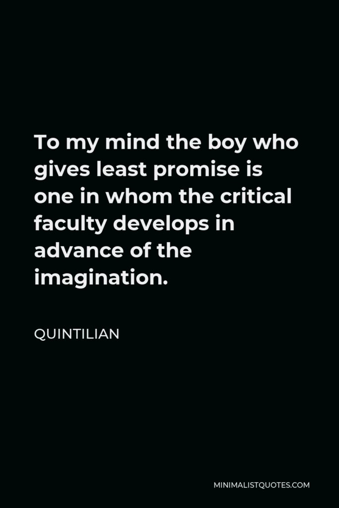 Quintilian Quote - To my mind the boy who gives least promise is one in whom the critical faculty develops in advance of the imagination.