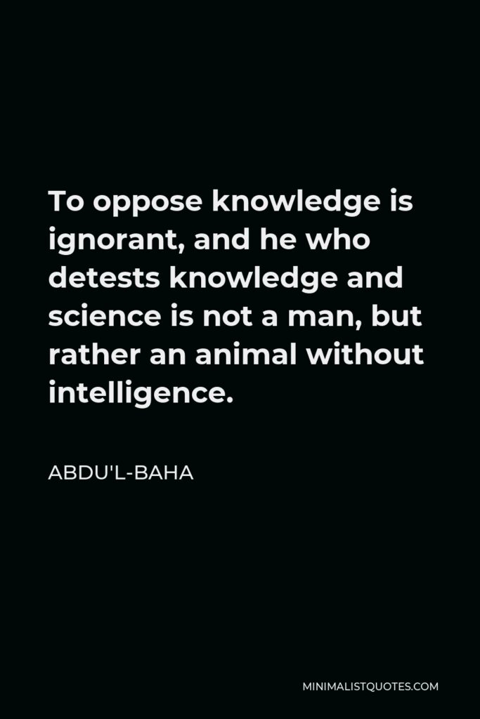 Abdu'l-Baha Quote - To oppose knowledge is ignorant, and he who detests knowledge and science is not a man, but rather an animal without intelligence.