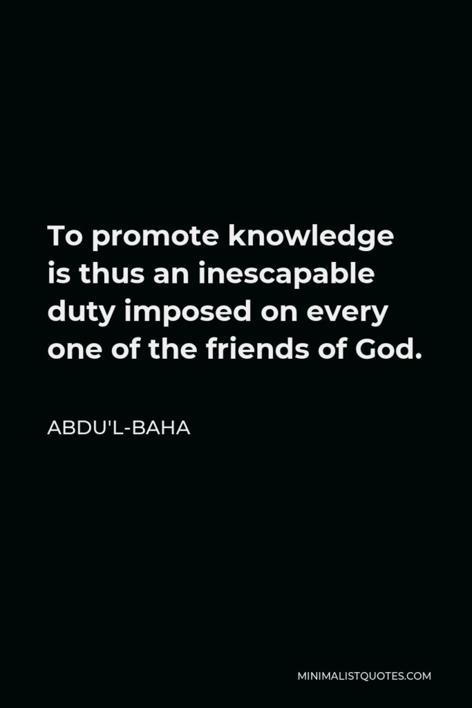 Abdu'l-Baha Quote - To promote knowledge is thus an inescapable duty imposed on every one of the friends of God.