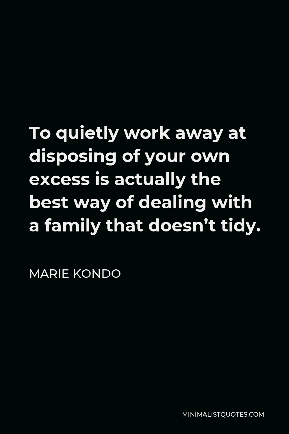 Marie Kondo Quote - To quietly work away at disposing of your own excess is actually the best way of dealing with a family that doesn’t tidy.