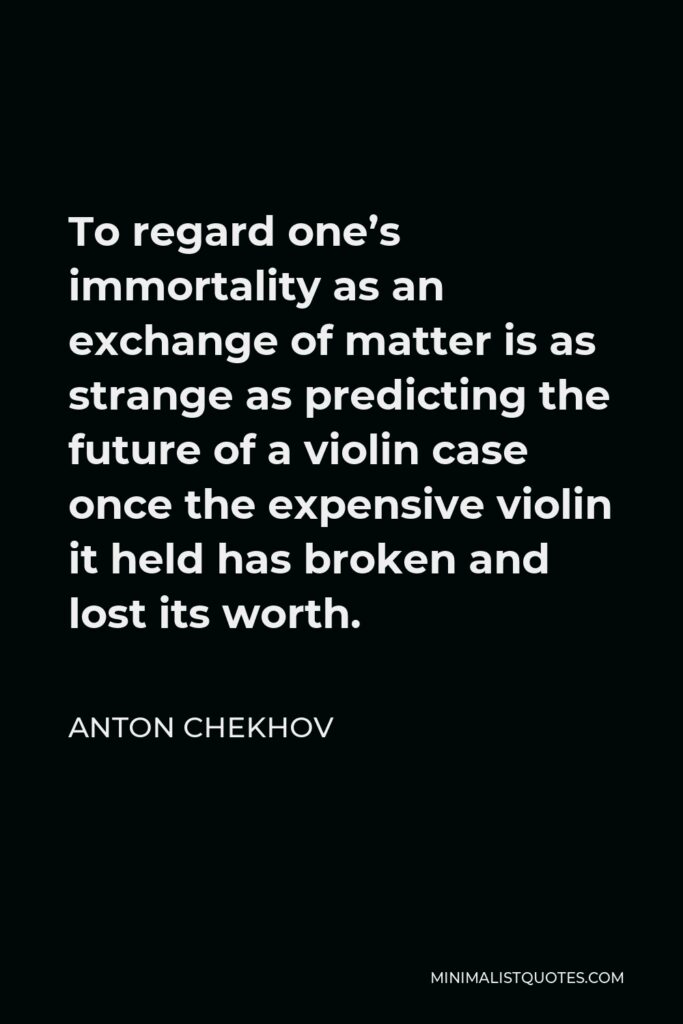 Anton Chekhov Quote - To regard one’s immortality as an exchange of matter is as strange as predicting the future of a violin case once the expensive violin it held has broken and lost its worth.
