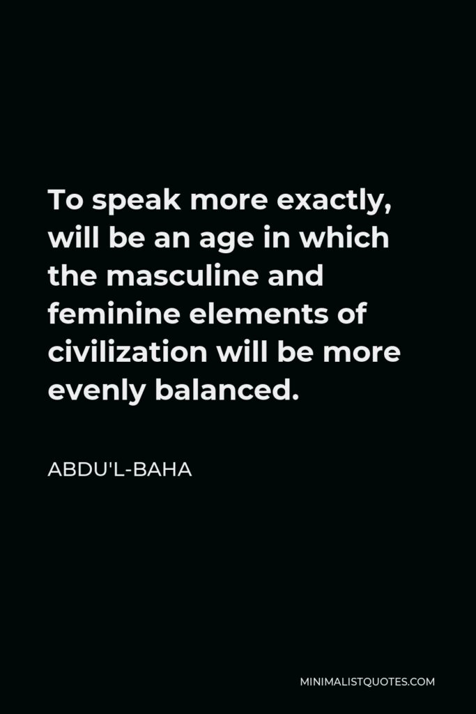 Abdu'l-Baha Quote - To speak more exactly, will be an age in which the masculine and feminine elements of civilization will be more evenly balanced.