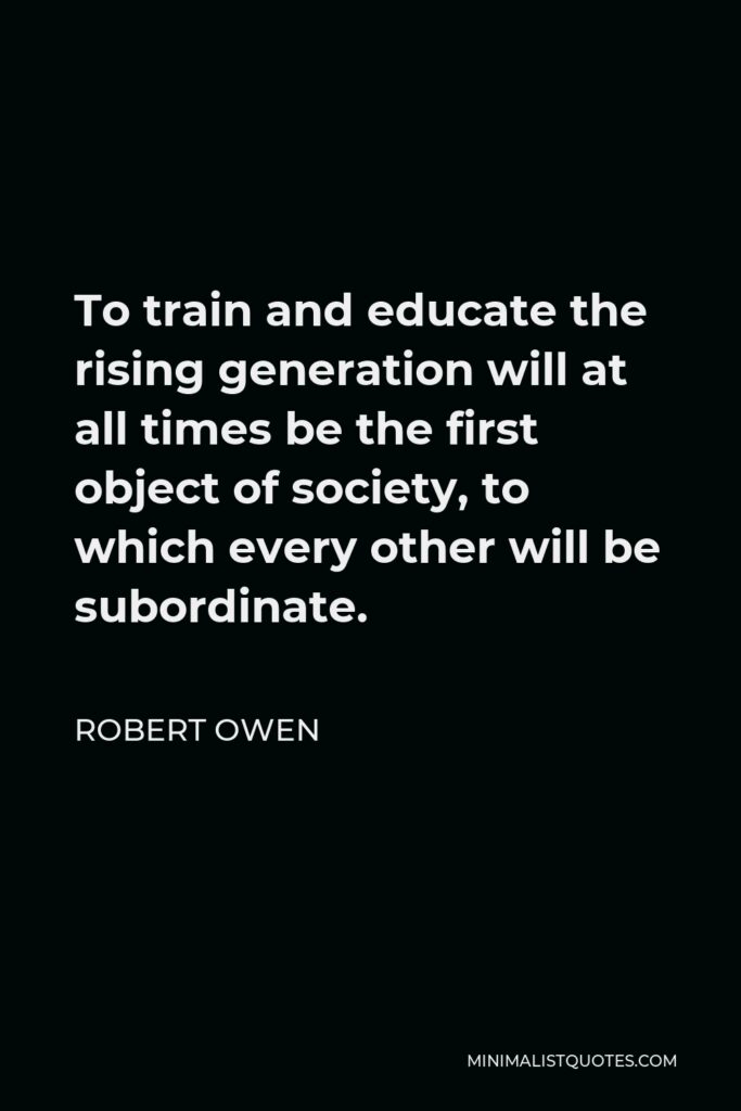 Robert Owen Quote - To train and educate the rising generation will at all times be the first object of society, to which every other will be subordinate.