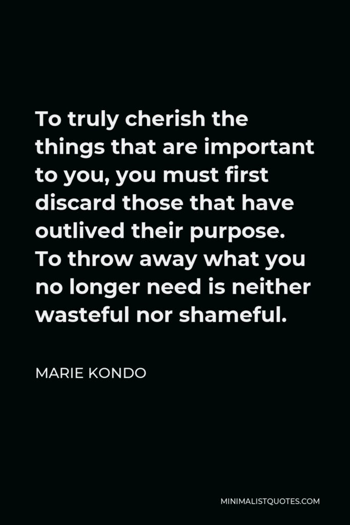 Marie Kondo Quote - To truly cherish the things that are important to you, you must first discard those that have outlived their purpose. To throw away what you no longer need is neither wasteful nor shameful.