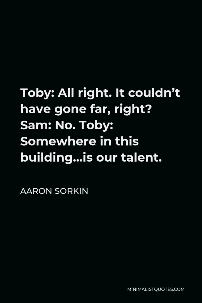 Aaron Sorkin Quote - Toby: All right. It couldn’t have gone far, right? Sam: No. Toby: Somewhere in this building…is our talent.