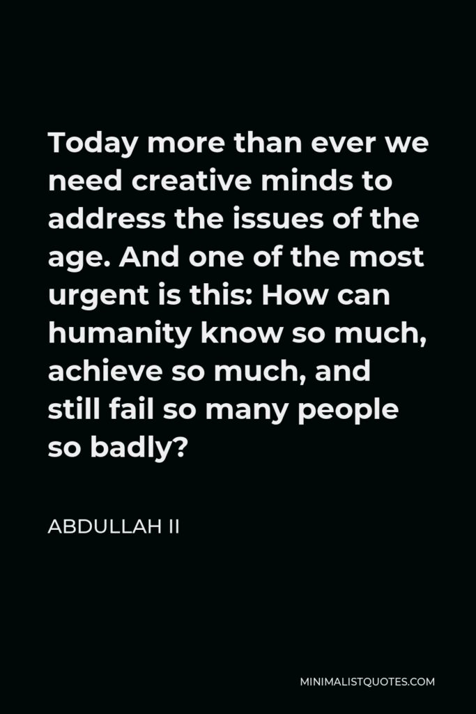 Abdullah II Quote - Today more than ever we need creative minds to address the issues of the age. And one of the most urgent is this: How can humanity know so much, achieve so much, and still fail so many people so badly?