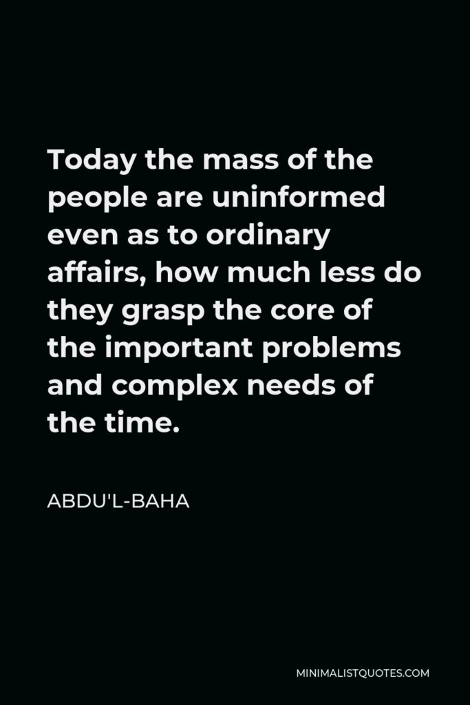 Abdu'l-Baha Quote - Today the mass of the people are uninformed even as to ordinary affairs, how much less do they grasp the core of the important problems and complex needs of the time.