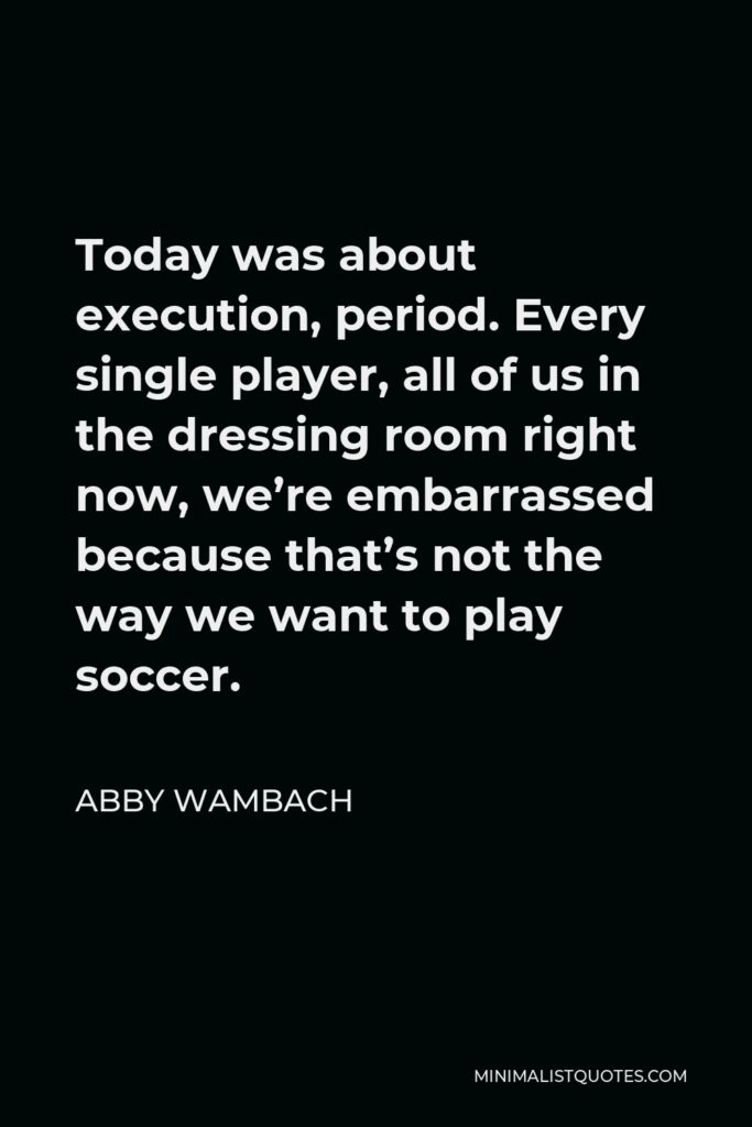 Abby Wambach Quote - Today was about execution, period. Every single player, all of us in the dressing room right now, we’re embarrassed because that’s not the way we want to play soccer.