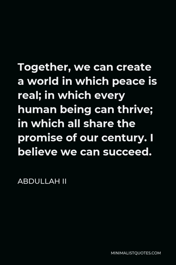 Abdullah II Quote - Together, we can create a world in which peace is real; in which every human being can thrive; in which all share the promise of our century. I believe we can succeed.