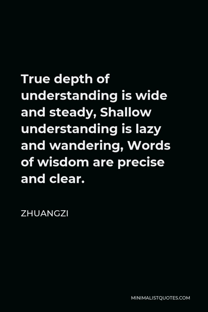 Zhuangzi Quote - True depth of understanding is wide and steady, Shallow understanding is lazy and wandering, Words of wisdom are precise and clear.