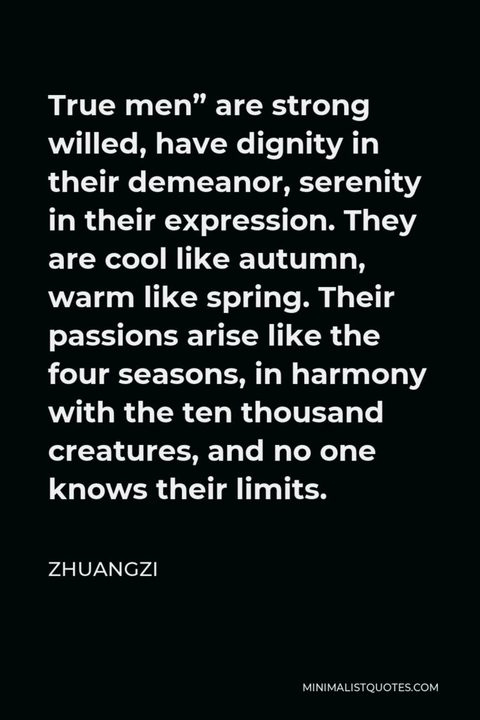 Zhuangzi Quote - True men” are strong willed, have dignity in their demeanor, serenity in their expression. They are cool like autumn, warm like spring. Their passions arise like the four seasons, in harmony with the ten thousand creatures, and no one knows their limits.